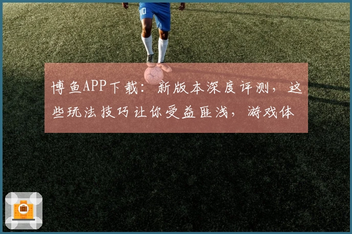 博鱼APP下载：新版本深度评测，这些玩法技巧让你受益匪浅，游戏体验直线上升