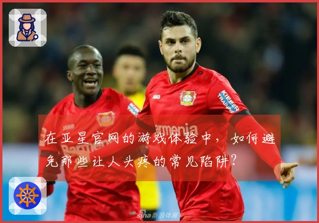 在亚星官网的游戏体验中，如何避免那些让人头疼的常见陷阱？